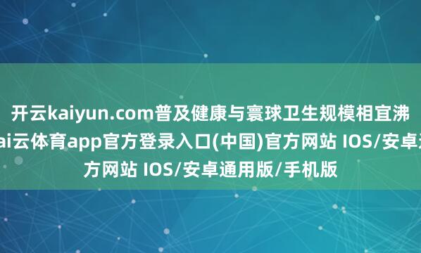 开云kaiyun.com普及健康与寰球卫生规模相宜沸腾变化才智-kai云体育app官方登录入口(中国)官方网站 IOS/安卓通用版/手机版