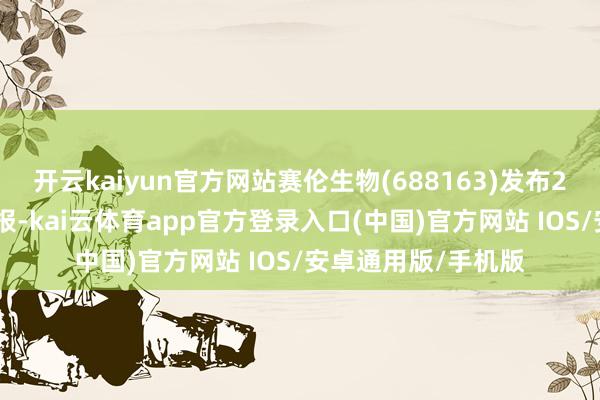 开云kaiyun官方网站赛伦生物(688163)发布2024年年度事迹快报-kai云体育app官方登录入口(中国)官方网站 IOS/安卓通用版/手机版