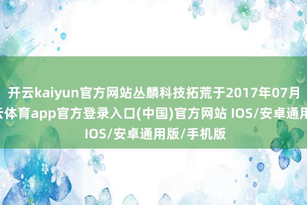 开云kaiyun官方网站丛麟科技拓荒于2017年07月31日-kai云体育app官方登录入口(中国)官方网站 IOS/安卓通用版/手机版
