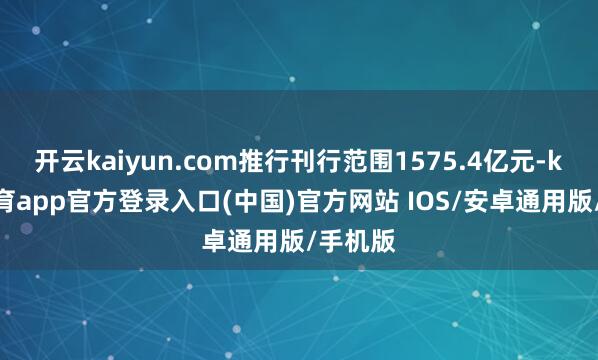 开云kaiyun.com推行刊行范围1575.4亿元-kai云体育app官方登录入口(中国)官方网站 IOS/安卓通用版/手机版