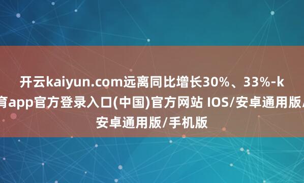 开云kaiyun.com远离同比增长30%、33%-kai云体育app官方登录入口(中国)官方网站 IOS/安卓通用版/手机版