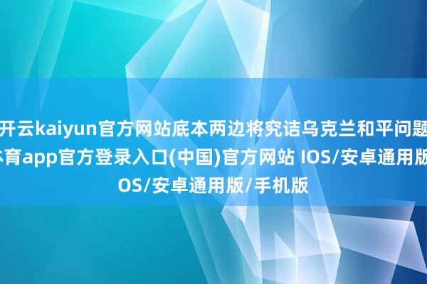 开云kaiyun官方网站底本两边将究诘乌克兰和平问题-kai云体育app官方登录入口(中国)官方网站 IOS/安卓通用版/手机版