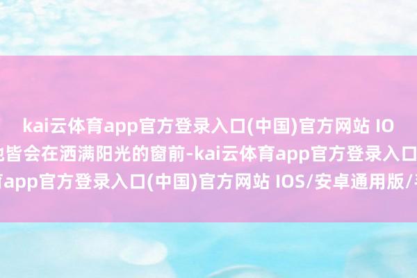 kai云体育app官方登录入口(中国)官方网站 IOS/安卓通用版/手机版她皆会在洒满阳光的窗前-kai云体育app官方登录入口(中国)官方网站 IOS/安卓通用版/手机版