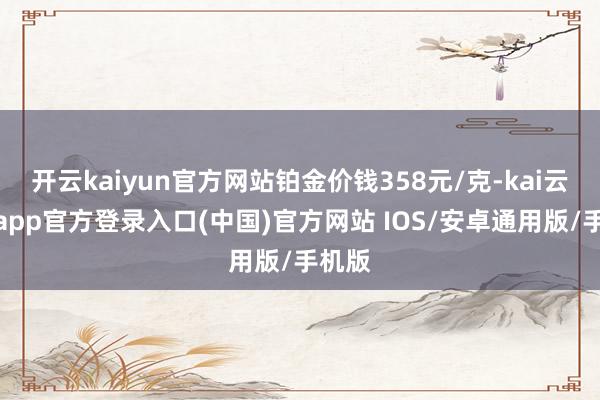 开云kaiyun官方网站铂金价钱358元/克-kai云体育app官方登录入口(中国)官方网站 IOS/安卓通用版/手机版