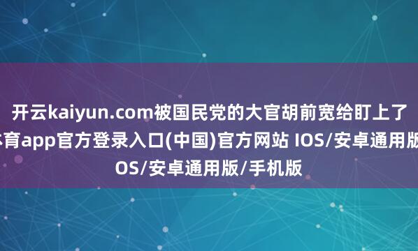 开云kaiyun.com被国民党的大官胡前宽给盯上了-kai云体育app官方登录入口(中国)官方网站 IOS/安卓通用版/手机版