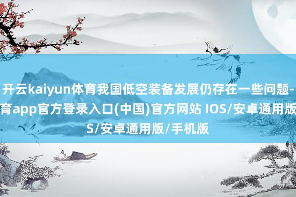 开云kaiyun体育我国低空装备发展仍存在一些问题-kai云体育app官方登录入口(中国)官方网站 IOS/安卓通用版/手机版