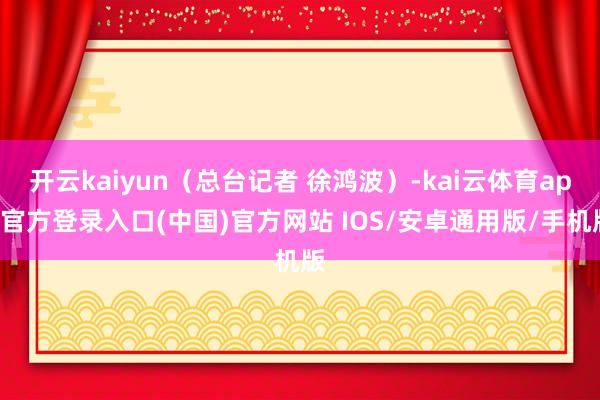开云kaiyun（总台记者 徐鸿波）-kai云体育app官方登录入口(中国)官方网站 IOS/安卓通用版/手机版