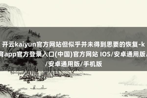 开云kaiyun官方网站但似乎并未得到思要的恢复-kai云体育app官方登录入口(中国)官方网站 IOS/安卓通用版/手机版