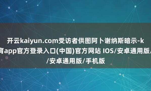 开云kaiyun.com受访者供图阿卜谢纳斯暗示-kai云体育app官方登录入口(中国)官方网站 IOS/安卓通用版/手机版