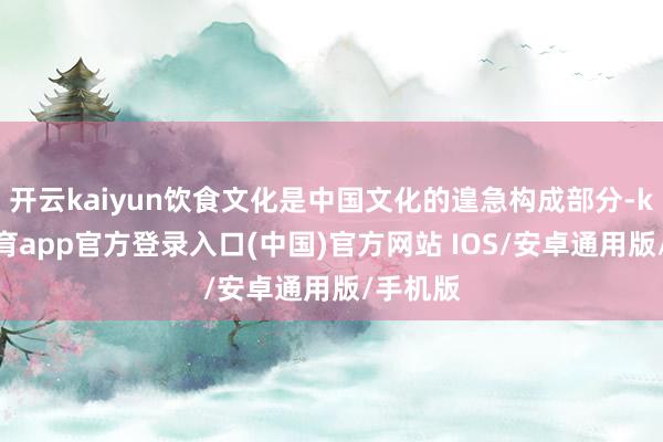 开云kaiyun饮食文化是中国文化的遑急构成部分-kai云体育app官方登录入口(中国)官方网站 IOS/安卓通用版/手机版