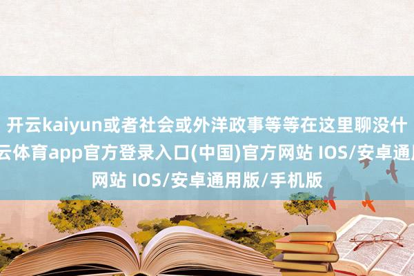 开云kaiyun或者社会或外洋政事等等在这里聊没什么有趣-kai云体育app官方登录入口(中国)官方网站 IOS/安卓通用版/手机版
