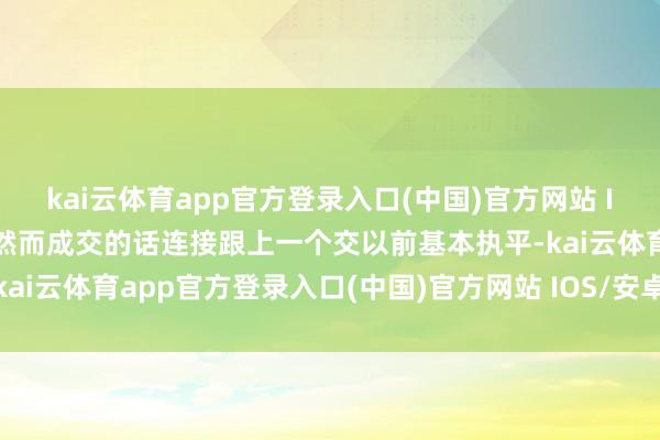 kai云体育app官方登录入口(中国)官方网站 IOS/安卓通用版/手机版然而成交的话连接跟上一个交以前基本执平-kai云体育app官方登录入口(中国)官方网站 IOS/安卓通用版/手机版