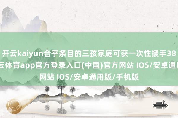 开云kaiyun合乎条目的三孩家庭可获一次性援手38000元-kai云体育app官方登录入口(中国)官方网站 IOS/安卓通用版/手机版