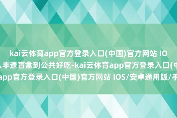 kai云体育app官方登录入口(中国)官方网站 IOS/安卓通用版/手机版从非遗盲盒到公共好吃-kai云体育app官方登录入口(中国)官方网站 IOS/安卓通用版/手机版