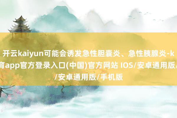 开云kaiyun可能会诱发急性胆囊炎、急性胰腺炎-kai云体育app官方登录入口(中国)官方网站 IOS/安卓通用版/手机版