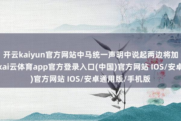 开云kaiyun官方网站中马统一声明中说起两边将加强各方面合营-kai云体育app官方登录入口(中国)官方网站 IOS/安卓通用版/手机版