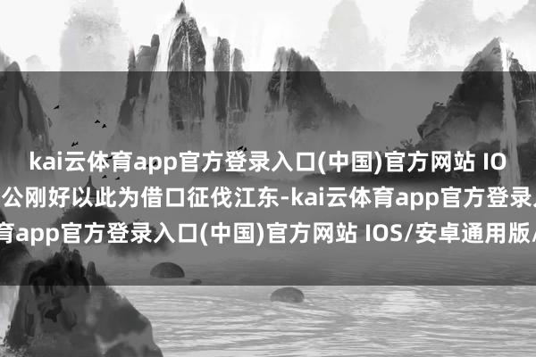 kai云体育app官方登录入口(中国)官方网站 IOS/安卓通用版/手机版明公刚好以此为借口征伐江东-kai云体育app官方登录入口(中国)官方网站 IOS/安卓通用版/手机版