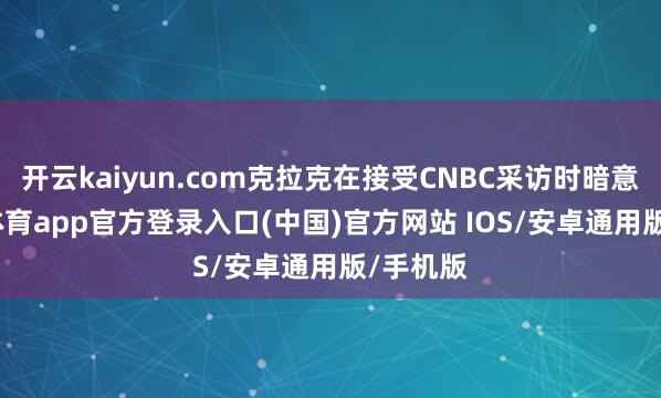 开云kaiyun.com克拉克在接受CNBC采访时暗意-kai云体育app官方登录入口(中国)官方网站 IOS/安卓通用版/手机版