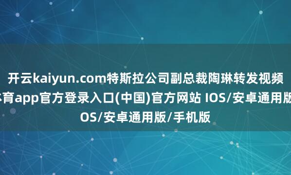 开云kaiyun.com特斯拉公司副总裁陶琳转发视频-kai云体育app官方登录入口(中国)官方网站 IOS/安卓通用版/手机版