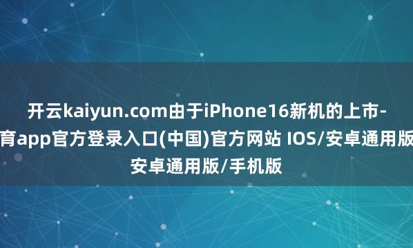开云kaiyun.com由于iPhone16新机的上市-kai云体育app官方登录入口(中国)官方网站 IOS/安卓通用版/手机版