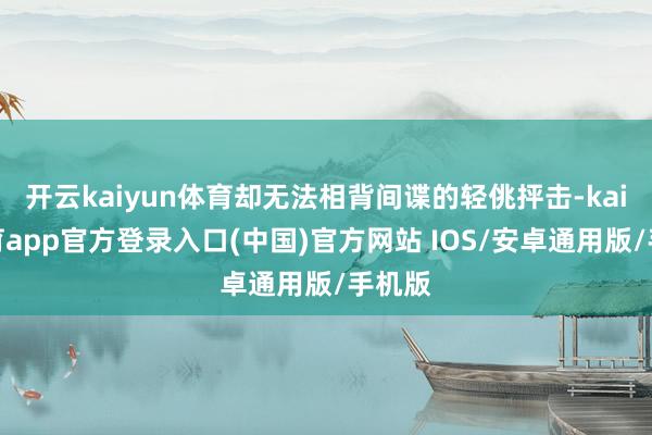 开云kaiyun体育却无法相背间谍的轻佻抨击-kai云体育app官方登录入口(中国)官方网站 IOS/安卓通用版/手机版