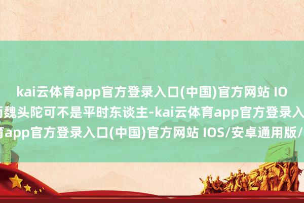 kai云体育app官方登录入口(中国)官方网站 IOS/安卓通用版/手机版而魏头陀可不是平时东谈主-kai云体育app官方登录入口(中国)官方网站 IOS/安卓通用版/手机版