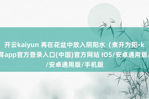 开云kaiyun 再在花盆中放入阴阳水（煮开为阳-kai云体育app官方登录入口(中国)官方网站 IOS/安卓通用版/手机版