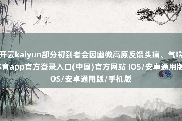 开云kaiyun部分初到者会因幽微高原反馈头痛、气喘-kai云体育app官方登录入口(中国)官方网站 IOS/安卓通用版/手机版