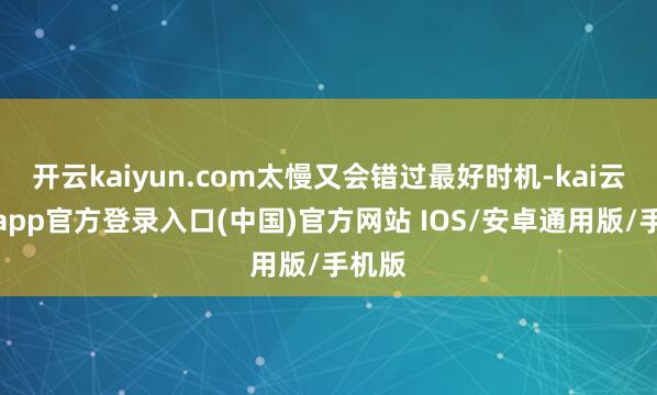 开云kaiyun.com太慢又会错过最好时机-kai云体育app官方登录入口(中国)官方网站 IOS/安卓通用版/手机版