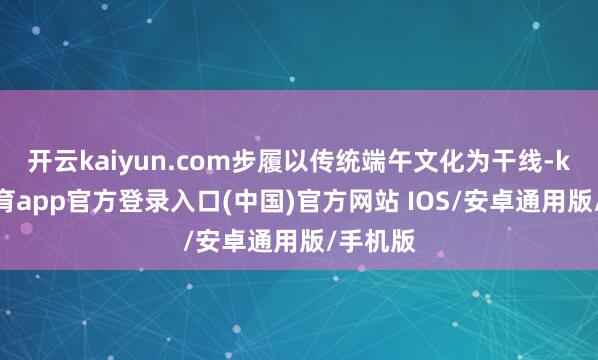 开云kaiyun.com步履以传统端午文化为干线-kai云体育app官方登录入口(中国)官方网站 IOS/安卓通用版/手机版