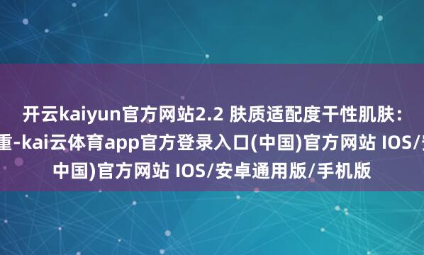 开云kaiyun官方网站2.2 肤质适配度干性肌肤：乳霜质料滋养不浓重-kai云体育app官方登录入口(中国)官方网站 IOS/安卓通用版/手机版