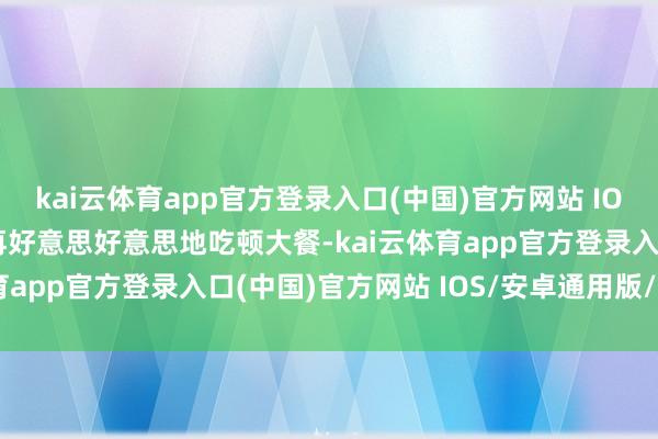 kai云体育app官方登录入口(中国)官方网站 IOS/安卓通用版/手机版再好意思好意思地吃顿大餐-kai云体育app官方登录入口(中国)官方网站 IOS/安卓通用版/手机版