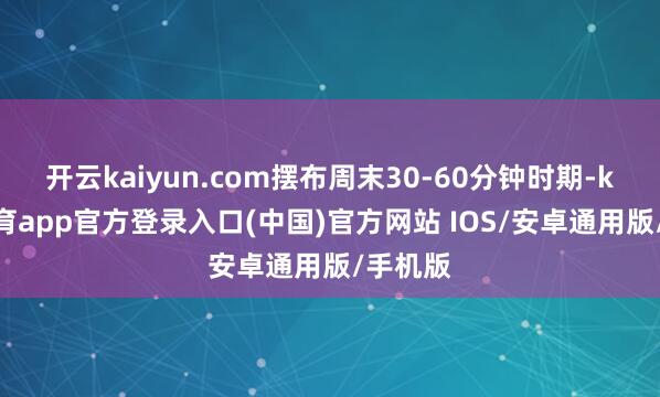 开云kaiyun.com摆布周末30-60分钟时期-kai云体育app官方登录入口(中国)官方网站 IOS/安卓通用版/手机版