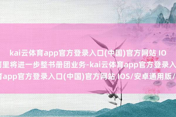 kai云体育app官方登录入口(中国)官方网站 IOS/安卓通用版/手机版阿里将进一步整书册团业务-kai云体育app官方登录入口(中国)官方网站 IOS/安卓通用版/手机版