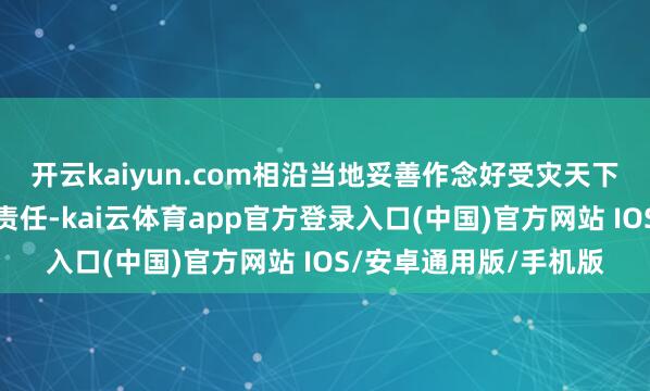 开云kaiyun.com相沿当地妥善作念好受灾天下滚动安置和救灾缓助责任-kai云体育app官方登录入口(中国)官方网站 IOS/安卓通用版/手机版
