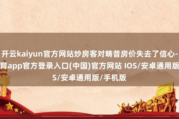 开云kaiyun官方网站炒房客对畴昔房价失去了信心-kai云体育app官方登录入口(中国)官方网站 IOS/安卓通用版/手机版