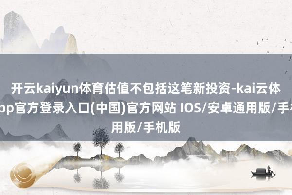 开云kaiyun体育估值不包括这笔新投资-kai云体育app官方登录入口(中国)官方网站 IOS/安卓通用版/手机版