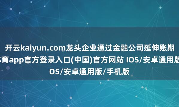 开云kaiyun.com龙头企业通过金融公司延伸账期-kai云体育app官方登录入口(中国)官方网站 IOS/安卓通用版/手机版