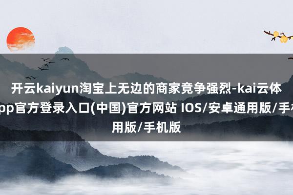 开云kaiyun淘宝上无边的商家竞争强烈-kai云体育app官方登录入口(中国)官方网站 IOS/安卓通用版/手机版