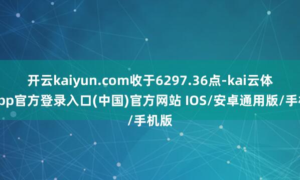 开云kaiyun.com收于6297.36点-kai云体育app官方登录入口(中国)官方网站 IOS/安卓通用版/手机版
