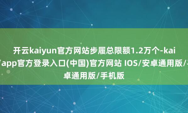 开云kaiyun官方网站步履总限额1.2万个-kai云体育app官方登录入口(中国)官方网站 IOS/安卓通用版/手机版