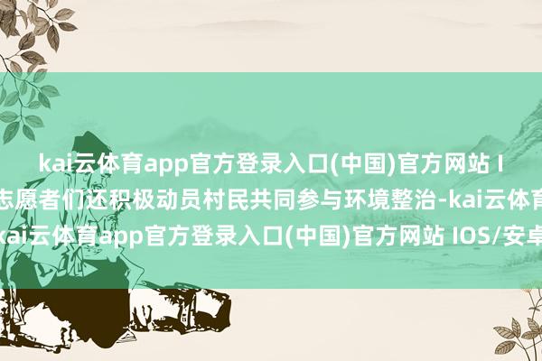 kai云体育app官方登录入口(中国)官方网站 IOS/安卓通用版/手机版志愿者们还积极动员村民共同参与环境整治-kai云体育app官方登录入口(中国)官方网站 IOS/安卓通用版/手机版