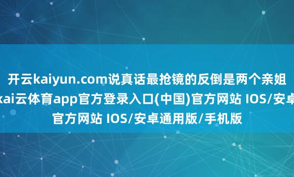 开云kaiyun.com说真话最抢镜的反倒是两个亲姐姐和年老姥姥-kai云体育app官方登录入口(中国)官方网站 IOS/安卓通用版/手机版