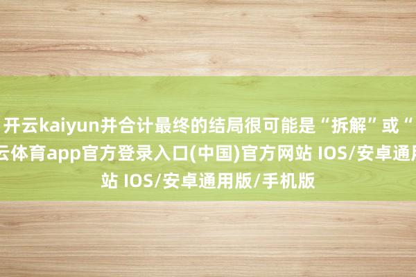 开云kaiyun并合计最终的结局很可能是“拆解”或“出售”-kai云体育app官方登录入口(中国)官方网站 IOS/安卓通用版/手机版