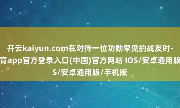 开云kaiyun.com在对待一位功勋罕见的战友时-kai云体育app官方登录入口(中国)官方网站 IOS/安卓通用版/手机版