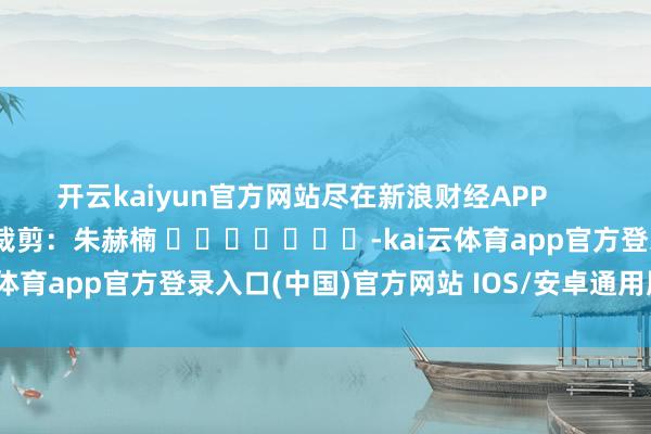 开云kaiyun官方网站尽在新浪财经APP            						牵累裁剪：朱赫楠 							-kai云体育app官方登录入口(中国)官方网站 IOS/安卓通用版/手机版