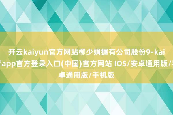 开云kaiyun官方网站柳少娟握有公司股份9-kai云体育app官方登录入口(中国)官方网站 IOS/安卓通用版/手机版