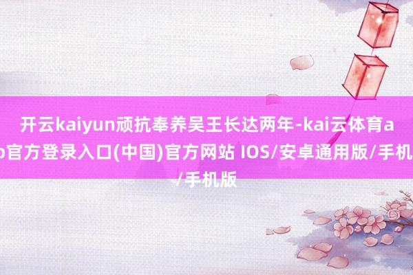 开云kaiyun顽抗奉养吴王长达两年-kai云体育app官方登录入口(中国)官方网站 IOS/安卓通用版/手机版