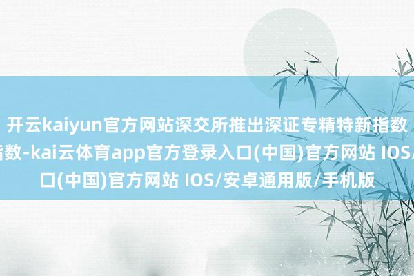 开云kaiyun官方网站深交所推出深证专精特新指数和创业板专精特新指数-kai云体育app官方登录入口(中国)官方网站 IOS/安卓通用版/手机版