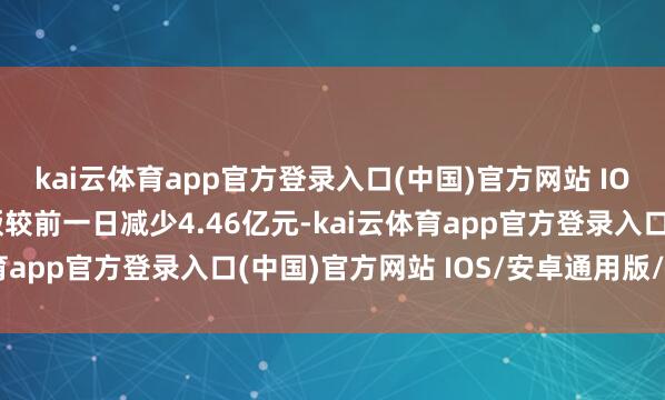 kai云体育app官方登录入口(中国)官方网站 IOS/安卓通用版/手机版较前一日减少4.46亿元-kai云体育app官方登录入口(中国)官方网站 IOS/安卓通用版/手机版